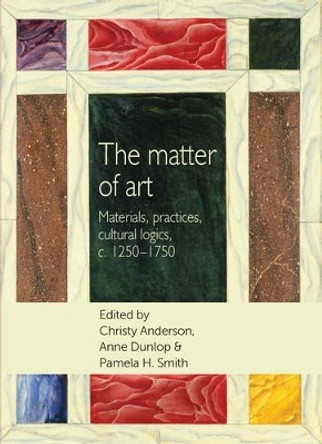 The Matter of Art: Materials, Practices, Cultural Logics, C.1250-1750 by Christy Anderson 9780719090608