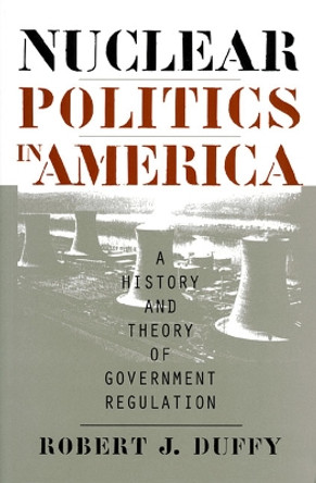 Nuclear Politics in America: A History and Theory of Government Regulation by Robert J. Duffy 9780700608539