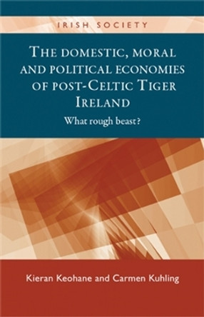 The Domestic, Moral and Political Economies of Post-Celtic Tiger Ireland: What Rough Beast? by Kieran Keohane 9780719084829