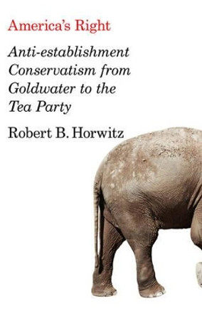 America's Right: Anti-Establishment Conservatism from Goldwater to the Tea Party by Robert Britt Horwitz 9780745664293