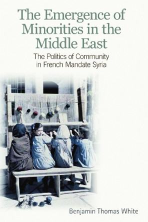 The Emergence of Minorities in the Middle East: The Politics of Community in French Mandate Syria by Benjamin Thomas White 9780748641871