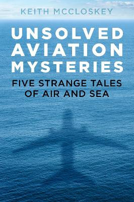 Unsolved Aviation Mysteries: Five Strange Tales of Air and Sea by Keith McCloskey 9780750992589