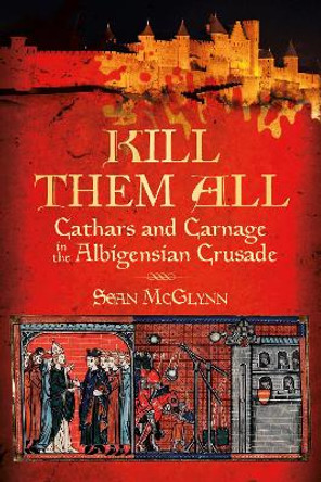 Kill Them All: Cathars and Carnage in the Albigensian Crusade by Sean McGlynn 9780752486321