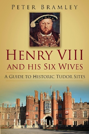 Henry VIII and his Six Wives: A Guide to Historic Tudor Sites by Peter Bramley 9780752487557