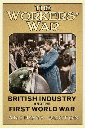 The Workers' War: British Industry and the First World War by Anthony Burton 9780752498867