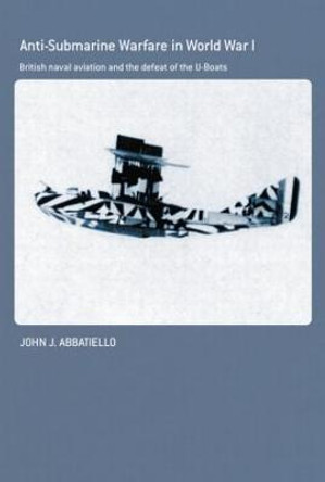 Anti-Submarine Warfare in World War I: British Naval Aviation and the Defeat of the U-Boats by John Abbatiello