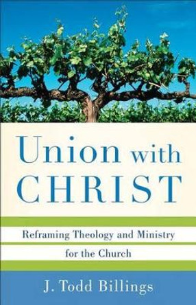 Union with Christ: Reframing Theology and Ministry for the Church by J. Todd Billings 9780801039348