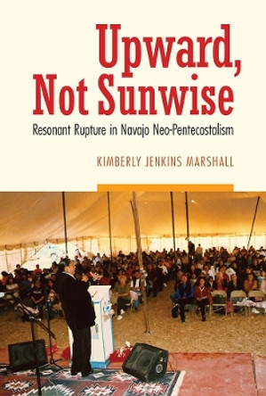 Upward, Not Sunwise: Resonant Rupture in Navajo Neo-Pentecostalism by Kimberly Jenkins Marshall 9780803269767