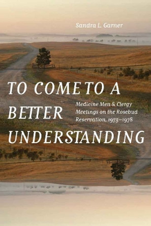 To Come to a Better Understanding: Medicine Men and Clergy Meetings on the Rosebud Reservation, 1973-1978 by Sandra L. Garner 9780803285606