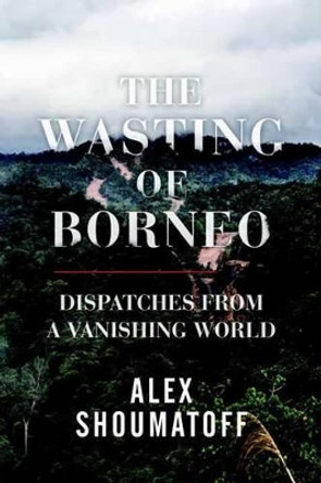 The Wasting of Borneo: Dispatches from a Vanishing World by Alex Shoumatoff 9780807078242