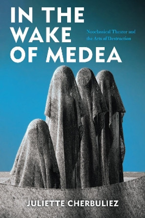 In the Wake of Medea: Neoclassical Theater and the Arts of Destruction by Juliette Cherbuliez 9780823287826