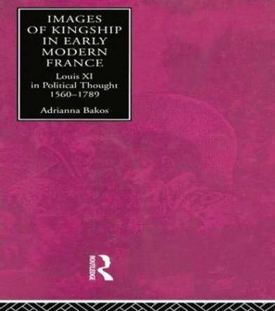 Images of Kingship in Early Modern France: Louis XI in Political Thought, 1560-1789 by Adrianna E. Bakos