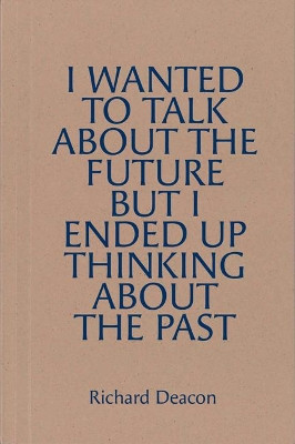 Richard Deacon: I WANTED TO TALK ABOUT THE FUTURE, BUT I ENDED UP THINKING ABOUT THE PAST Richard Deacon 9780947830755
