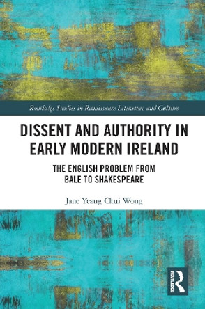 Dissent and Authority in Early Modern Ireland: The English Problem from Bale to Shakespeare by Jane Yeang Chui Wong 9781032091600