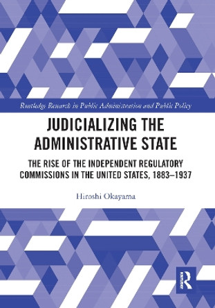 Judicializing the Administrative State: The Rise of the Independent Regulatory Commissions in the United States, 1883-1937 by Hiroshi Okayama 9781032092669