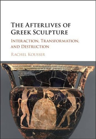The Afterlives of Greek Sculpture: Interaction, Transformation, and Destruction by Rachel Kousser 9781107040724