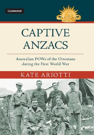 Captive Anzacs: Australian POWs of the Ottomans during the First World War by Kate Ariotti 9781107198647