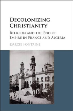 Decolonizing Christianity: Religion and the End of Empire in France and Algeria by Darcie Fontaine 9781107118171