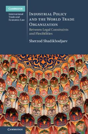 Industrial Policy and the World Trade Organization: Between Legal Constraints and Flexibilities by Sherzod Shadikhodjaev 9781107145085