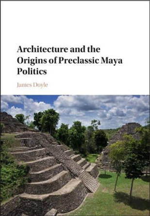 Architecture and the Origins of Preclassic Maya Politics by James Doyle 9781107145375