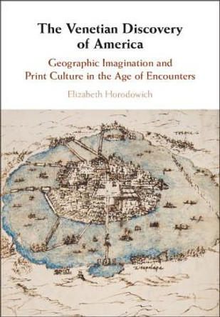 The Venetian Discovery of America: Geographic Imagination and Print Culture in the Age of Encounters by Elizabeth Horodowich 9781107150874