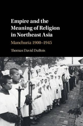 Empire and the Meaning of Religion in Northeast Asia: Manchuria 1900-1945 by Thomas DuBois 9781107166400