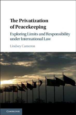 The Privatization of Peacekeeping: Exploring Limits and Responsibility under International Law by Lindsey Cameron 9781107172302