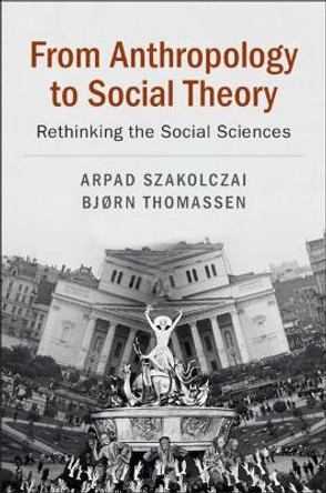 From Anthropology to Social Theory: Rethinking the Social Sciences by Arpad Szakolczai 9781108438384