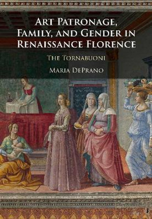 Art Patronage, Family, and Gender in Renaissance Florence: The Tornabuoni by Maria Deprano 9781108416054