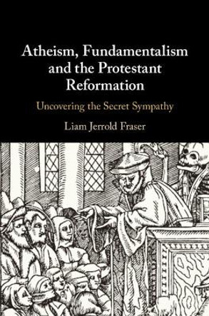 Atheism, Fundamentalism and the Protestant Reformation: Uncovering the Secret Sympathy by Liam Jerrold Fraser 9781108427982