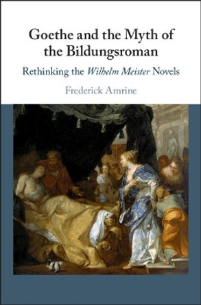 Goethe and the Myth of the Bildungsroman: Rethinking the Wilhelm Meister Novels by Frederick Amrine 9781108477680