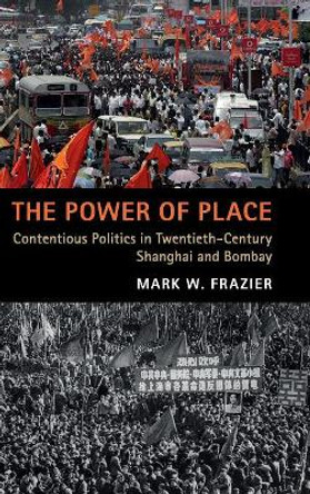 The Power of Place: Contentious Politics in Twentieth-Century Shanghai and Bombay by Mark W. Frazier 9781108481311