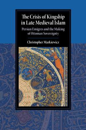 The Crisis of Kingship in Late Medieval Islam: Persian Emigres and the Making of Ottoman Sovereignty by Christopher Markiewicz 9781108492140