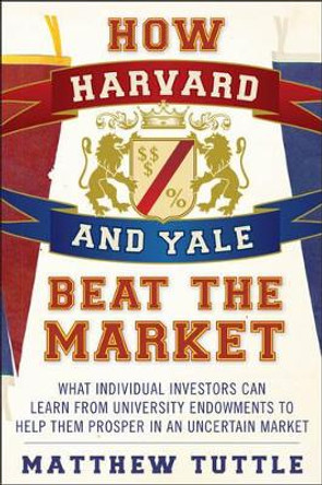 How Harvard and Yale Beat the Market: What Individual Investors Can Learn From the Investment Strategies of the Most Successful University Endowments by Matthew Tuttle 9781118929292