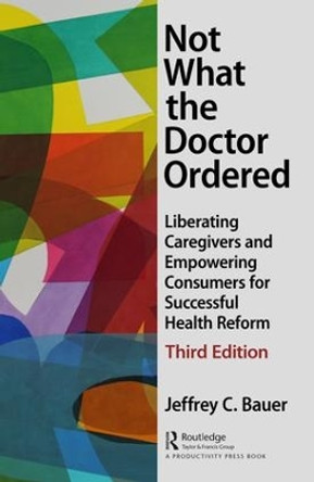 Not What the Doctor Ordered: Liberating Caregivers and Empowering Consumers for Successful Health Reform by Jeffrey C. Bauer 9781138050808