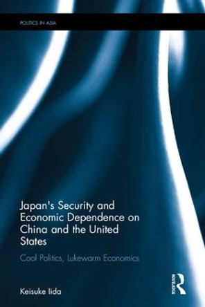 Japan's Security and Economic Dependence on China and the United States: Cool Politics, Lukewarm Economics by Keisuke Iida 9781138120105