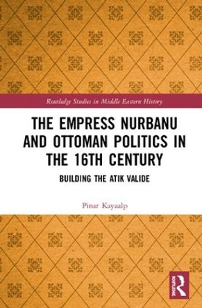 The Empress Nurbanu and Ottoman Politics in the Sixteenth Century: Building the Atik Valide by Pinar Kayaalp 9781138099791