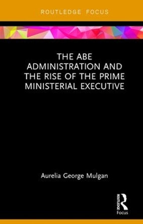 The Abe Administration and the Rise of the Prime Ministerial Executive by Aurelia George Mulgan 9781138105874