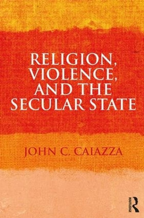 Religion, Violence, and the Secular State by John C. Caiazza 9781138106925