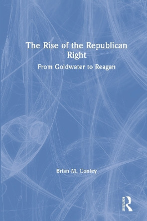 The Rise of the Republican Right: From Goldwater to Reagan by Brian M. Conley 9781138478794