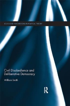 Civil Disobedience and Deliberative Democracy by William Smith 9781138186231