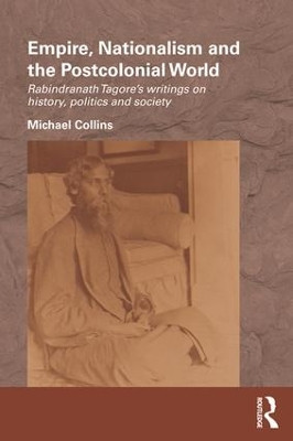 Empire, Nationalism and the Postcolonial World: Rabindranath Tagore's Writings on History, Politics and Society by Michael Collins 9781138187054