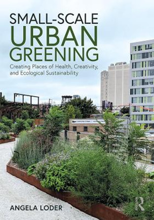 Small-Scale Urban Greening: Creating Places of Health, Creativity, and Ecological Sustainability by Angela Loder 9781138187870