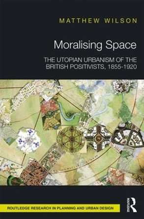 Moralising Space: The Utopian Urbanism of the British Positivists, 1855-1920 by Matthew Wilson 9781138213128