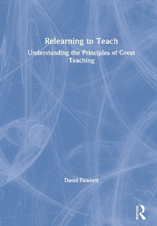 Relearning to Teach: Understanding the Principles of Great Teaching by David Fawcett 9781138213852