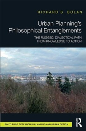 Urban Planning's Philosophical Entanglements: The Rugged, Dialectical Path from Knowledge to Action by Richard S. Bolan 9781138233591