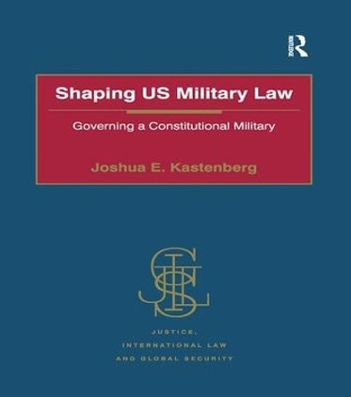 Shaping US Military Law: Governing a Constitutional Military by Joshua E. Kastenberg 9781138274037