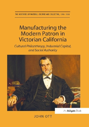 Manufacturing the Modern Patron in Victorian California: Cultural Philanthropy, Industrial Capital, and Social Authority by John Ott 9781138274778