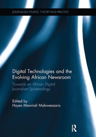 Digital Technologies and the Evolving African Newsroom: Towards an African Digital Journalism Epistemology by Hayes Mabweazara 9781138305045