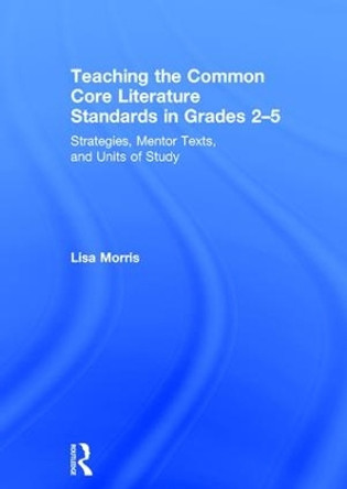 Teaching the Common Core Literature Standards in Grades 2-5: Strategies, Mentor Texts, and Units of Study by Lisa Morris 9781138856165